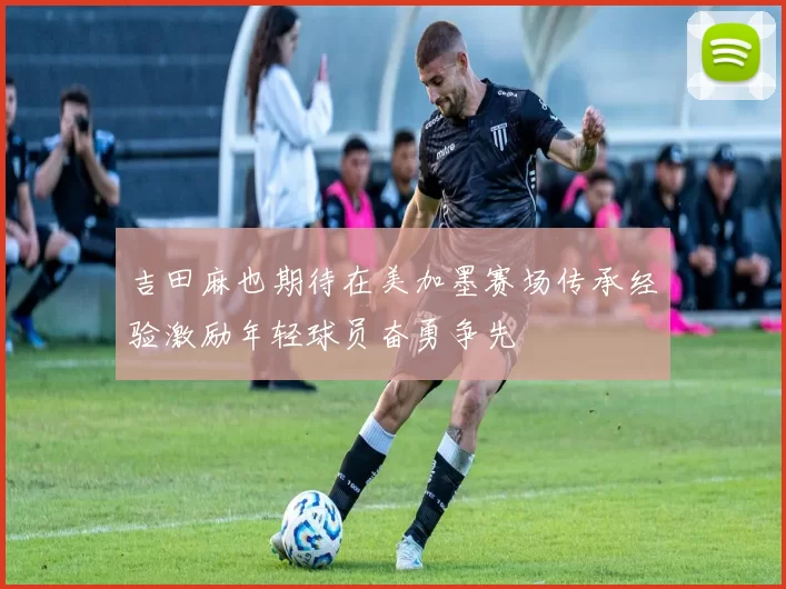 吉田麻也期待在美加墨赛场传承经验激励年轻球员奋勇争先