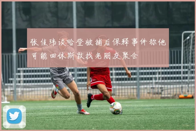 张佳玮谈哈登被捕后保释事件称他可能回休斯敦找老朋友聚会