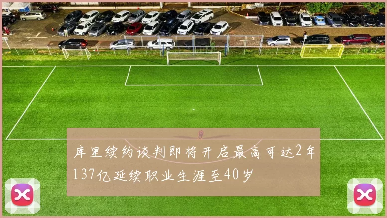 库里续约谈判即将开启最高可达2年137亿延续职业生涯至40岁